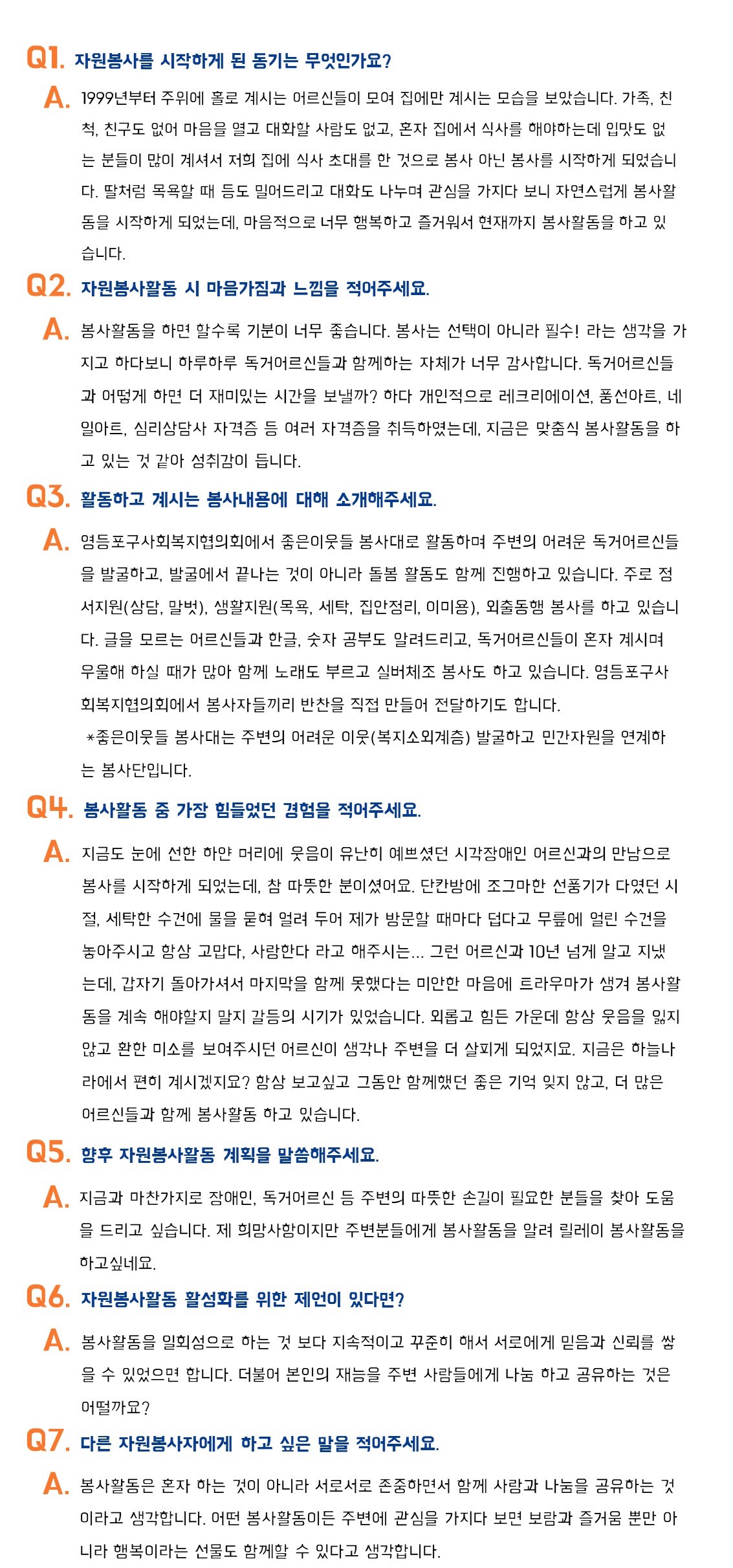 Q1.자원봉사를 시작하게 된 동기는 무엇인가요? A.1999년부터 주위에 홀로 계시는 어르신들이 모여 집에만 계시는 모습을 보았습니다. 가족,친척,친구도 없어 마음을 열고 대화할 사람도 없고, 혼자 집에서 식사를 해야하는데 입맛도 없는 분들이 많이 계셔서 저희 집에 식사 초대를 한 것으로 봉사 아닌 봉사를 시작하게 되었습니다. 딸처럼 목욕할 때 등도 밀어드리고 대화도 나누며 관심을 가지다 보니 자연스럽게 봉사활동을 시작하게 되었는데, 마음적으로 너무 행복하고 즐거워서 현재까지 봉사활동을 하고 있습니다. Q2.자원보사활동 시 마음가짐과 느낌을 적어주세요. A.봉사활동을 하면 할수록 기분이 너무 좋습니다.봉사는 선택이 아니라 필수! 라는 생각을 가지고 하다보니 하루하루 독거어르신들과 함께하는 자체가 너무 감사합니다. 독거어르신들과 어떻게 하면 더 재미 있는 시간을 보낼까? 하다 개인적으로 레크리에이션,풍선아트,네일아트,심리상담사 자격증 등 여러 자격증을 취득하였는데, 지금은 맞춤식 봉사활동을 하고 있는 것 같아 성취감이 듭니다. Q3.활동하고 계시는 봉사내용에 대해 소개해주세요. A.영등포구사회복지협의회에서 좋은이웃들 봉사대로 활동하며 주변의 어려운 독거어르신들을 발굴하고, 발굴에서 끝나는 것이 아니라 돌봄 활동도 함께 진행하고 있습니다. 주로 정서지원(상담,말벗),생활지원(목욕,세탁,집안정리,이미용),
외출동행 봉사를 하고 있습니다. 글을 모르는 어르신들과 한글,숫자 공부도 알려드리고,독거어르신들이 혼자 계시며 우울해 하실 때가 많아 함께 노래도 부르고 실버체조 봉사도 하고 잇습니다.영등포구사회복지협의회에서 봉사자들끼리 반찬을 직접 만들어 전달하기도 합니다.*좋은이웃들 봉사대는 주변의 어려운 이웃(복지소외계층
)발굴하고 민간자원을 연계하는 봉사단입니다.
Q4.봉사활동 중 가장 힘들었던 경험을 적어주세요. A.지금도 눈에 선한 하얀 머리에 웃음이 유난히 예쁘셨던 시각장애인 어르신과의 만남으로 봉사를 시작하게 되었는데, 참 따뜻한 분이셨어요. 단칸방에 조그마한 선풍기가 다였던 시절, 세탁한 수건에 물을 묻혀 얼려 두어 제가 방분할 때마다 덥다고
무릎에 얼린 수건을 놓아주시고 항상 고맙다, 사랑한다 라고 해주시는...그런 어르신과 10년 넘게 알고 지냈는데, 갑자기 돌아가셔서 마지막을 함께 못했다는 미안한 마음에 트라우마가 생겨 봉사활동을 계속 해야할지 말지 갈등의 시기가 있었습니다. 외롭고 힘든 가운데 항상 웃음을 잃지 않고
환한 미소를 보여주시던 어르신이 생각나 주변을 더 살피게 되었지요. 지금은 하늘나라에서 편히 계시겠지요? 항상 보고싶고 그동안 함께했던 좋은 기억 잊지 않고, 더 많은 어르신들과 함께 봉사활동 하고 있습니다.
Q5.향후 자원봉사활동 게획을 말씀해주세요. A.지금과 마찬가지로 장애인, 독거어르신 등 주변의 따뜻한 손길이 필요한 분들을 찾아 도움을 드리고 싶습니다. 제 희망사항이지만 주변분들에게 봉사활동을 알려 릴레이 봉사활동을 하고싶네요.
Q6.자원봉사활동 활성화를 위한 제언이 있다면? A.봉사활동을 일회성으로 하는 것 보다 지속적이고 꾸준히 해서 서로에게 믿음과 신뢰를 쌓을 수 있었으면 합니다. 더불어 본인의 재능을 주변 사람들에게 나눔 하고 공유하는 것은 어떨까요?
Q7.다른 자원봉사자에게 하고 싶은 말을 적어주세요. A.봉사활동은 혼자 하는 것이 아니라 서로서로 존주？면서 함께 사랑과 나눔을 공유 하는 것이라고 생각합니다. 어떤 봉사활동이든 주변에 관심을 가지다 보면 보람과 즐거움 뿐만 아니라 행복이라는 선물도 함께할 수 있다고 생각합니다.