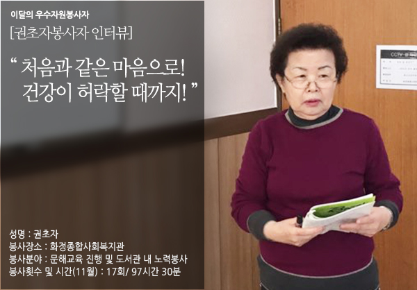 이달의 우수자원봉사자 [권초자 봉사자 인터뷰] 처음과 같은 마음으로! 건강이 허락할 때까지! 성명:권초자 봉사장소:화정종합사회복지관 봉사분야:문해교육 진행 및 도서관 내 노력봉사 봉사횟수 및 시간(11월):17회 97시간 30분